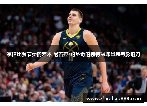掌控比赛节奏的艺术 尼古拉·约基奇的独特篮球智慧与影响力
