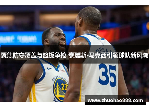 聚焦防守覆盖与篮板争抢 泰瑞斯·马克西引领球队新风潮