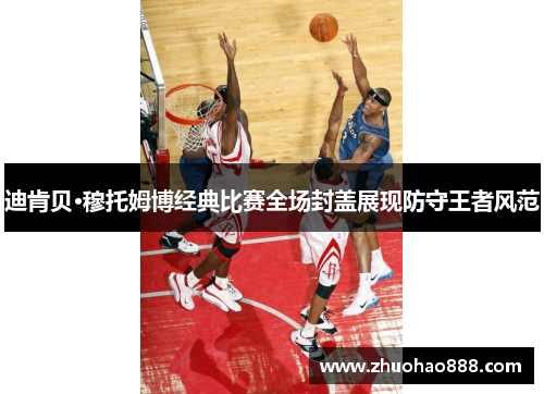 迪肯贝·穆托姆博经典比赛全场封盖展现防守王者风范