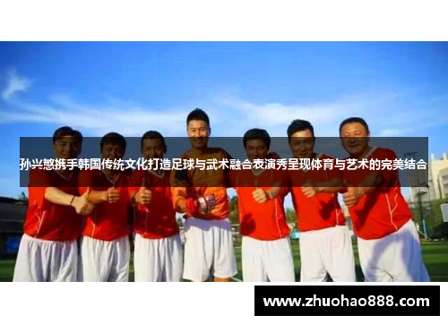 孙兴慜携手韩国传统文化打造足球与武术融合表演秀呈现体育与艺术的完美结合