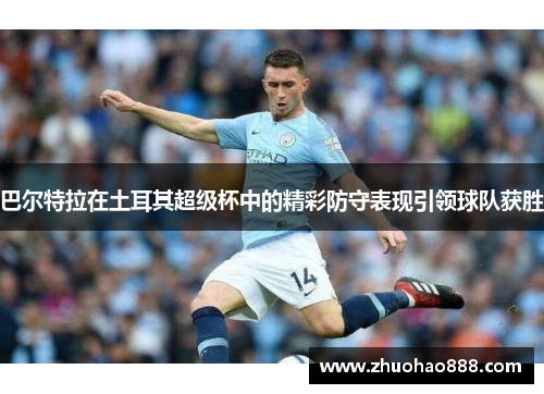 巴尔特拉在土耳其超级杯中的精彩防守表现引领球队获胜